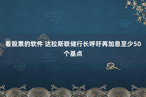 看股票的软件 达拉斯联储行长呼吁再加息至少50个基点