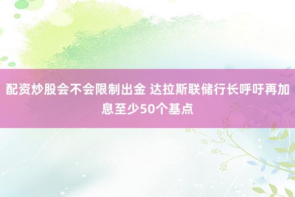 配资炒股会不会限制出金 达拉斯联储行长呼吁再加息至少50个基点
