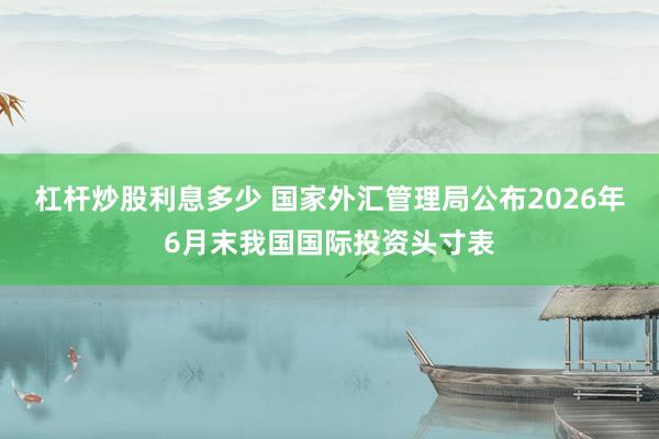 杠杆炒股利息多少 国家外汇管理局公布2026年6月末我国国际投资头寸表