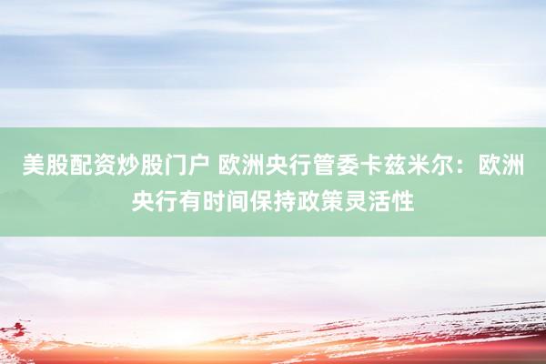 美股配资炒股门户 欧洲央行管委卡兹米尔：欧洲央行有时间保持政策灵活性