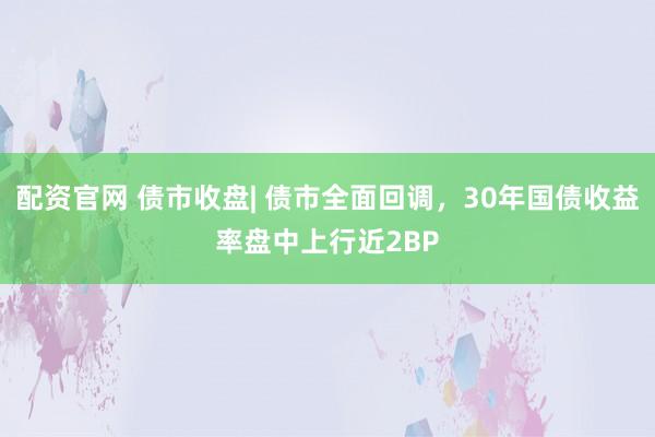 配资官网 债市收盘| 债市全面回调，30年国债收益率盘中上行近2BP