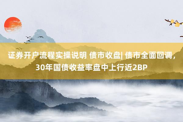 证券开户流程实操说明 债市收盘| 债市全面回调，30年国债收益率盘中上行近2BP