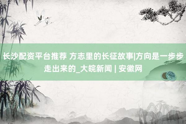 长沙配资平台推荐 方志里的长征故事|方向是一步步走出来的_大皖新闻 | 安徽网