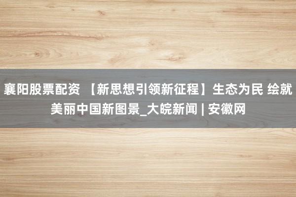襄阳股票配资 【新思想引领新征程】生态为民 绘就美丽中国新图景_大皖新闻 | 安徽网