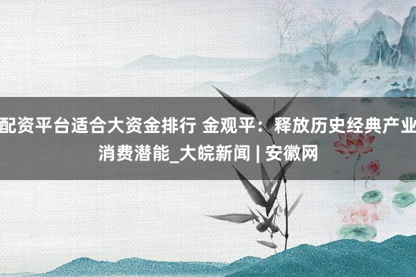 配资平台适合大资金排行 金观平：释放历史经典产业消费潜能_大皖新闻 | 安徽网