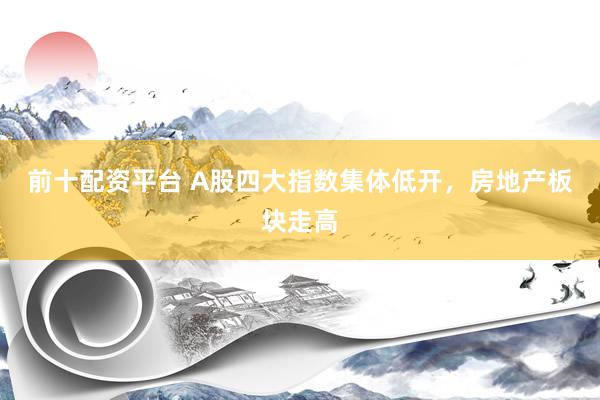 前十配资平台 A股四大指数集体低开，房地产板块走高