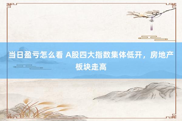 当日盈亏怎么看 A股四大指数集体低开，房地产板块走高