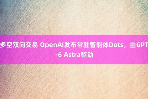 多空双向交易 OpenAI发布常驻智能体Dots，由GPT-6 Astra驱动