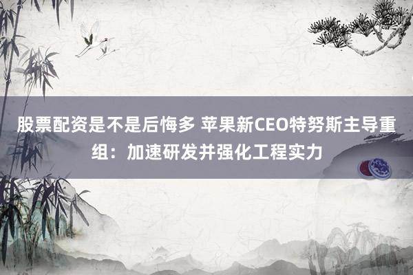 股票配资是不是后悔多 苹果新CEO特努斯主导重组：加速研发并强化工程实力