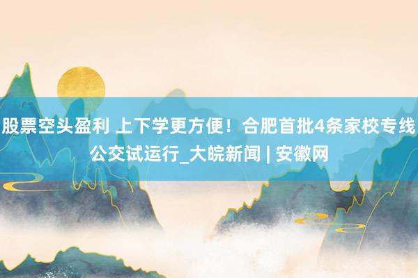 股票空头盈利 上下学更方便！合肥首批4条家校专线公交试运行_大皖新闻 | 安徽网