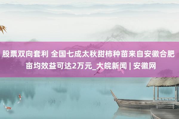 股票双向套利 全国七成太秋甜柿种苗来自安徽合肥  亩均效益可达2万元_大皖新闻 | 安徽网
