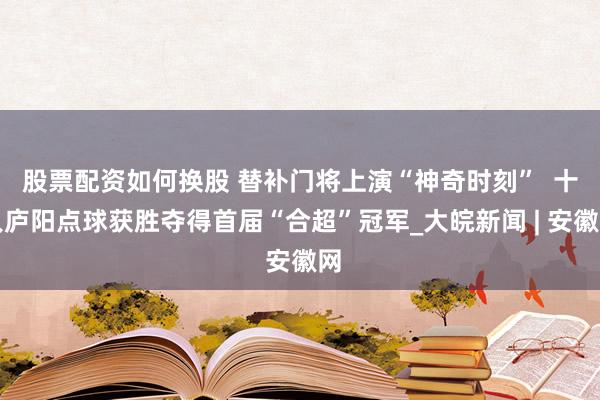 股票配资如何换股 替补门将上演“神奇时刻”  十人庐阳点球获胜夺得首届“合超”冠军_大皖新闻 | 安徽网