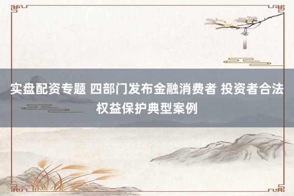 实盘配资专题 四部门发布金融消费者 投资者合法权益保护典型案例