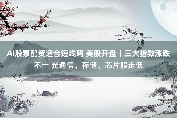 AI股票配资适合短线吗 美股开盘丨三大指数涨跌不一 光通信、存储、芯片股走低