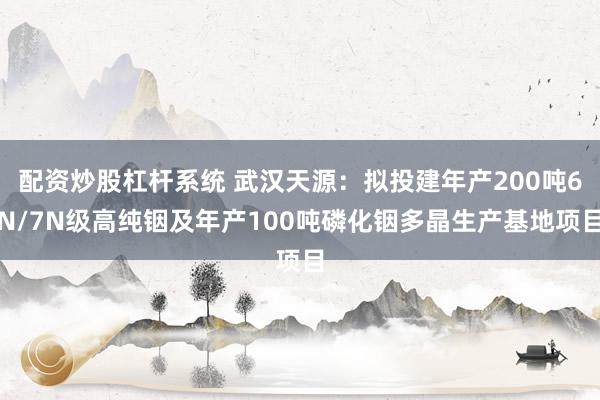 配资炒股杠杆系统 武汉天源:拟投建年产200吨6N/7N级高纯铟及年产100吨磷化铟多晶生产基地项目