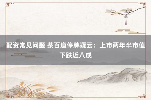 配资常见问题 茶百道停牌疑云：上市两年半市值下跌近八成
