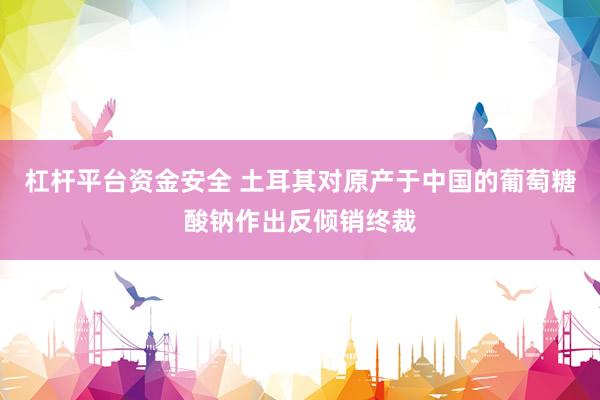 杠杆平台资金安全 土耳其对原产于中国的葡萄糖酸钠作出反倾销终裁