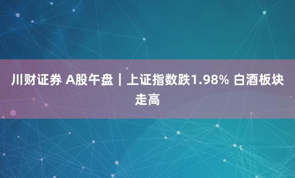 川财证券 A股午盘｜上证指数跌1.98% 白酒板块走高