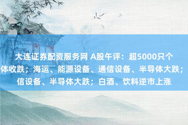 大连证券配资服务网 A股午评：超5000只个股飘绿，三大指数集体收跌；海运、能源设备、通信设备、半导体大跌；白酒、饮料逆市上涨