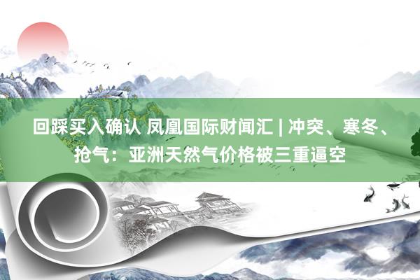 回踩买入确认 凤凰国际财闻汇 | 冲突、寒冬、抢气：亚洲天然气价格被三重逼空