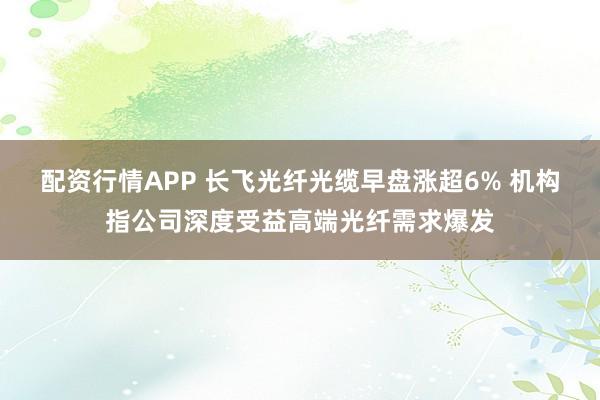 配资行情APP 长飞光纤光缆早盘涨超6% 机构指公司深度受益高端光纤需求爆发