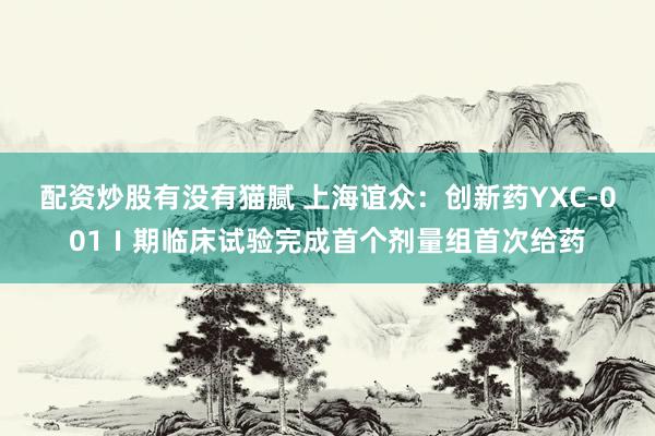配资炒股有没有猫腻 上海谊众：创新药YXC-001Ⅰ期临床试验完成首个剂量组首次给药