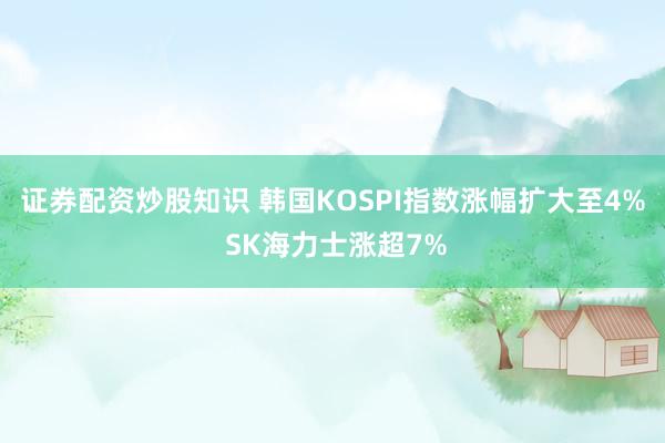证券配资炒股知识 韩国KOSPI指数涨幅扩大至4% SK海力士涨超7%