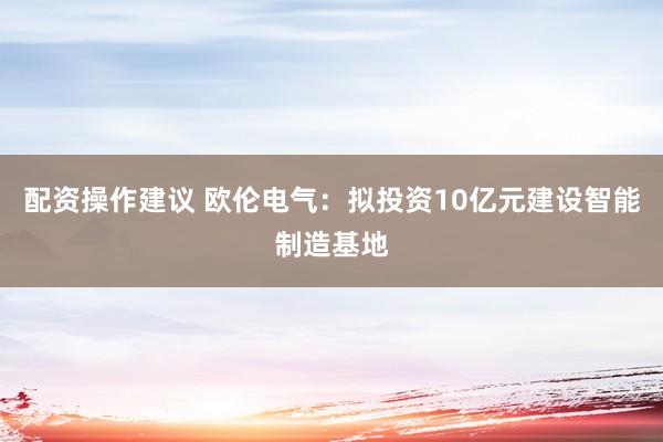配资操作建议 欧伦电气：拟投资10亿元建设智能制造基地