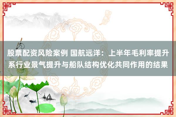 股票配资风险案例 国航远洋：上半年毛利率提升系行业景气提升与船队结构优化共同作用的结果