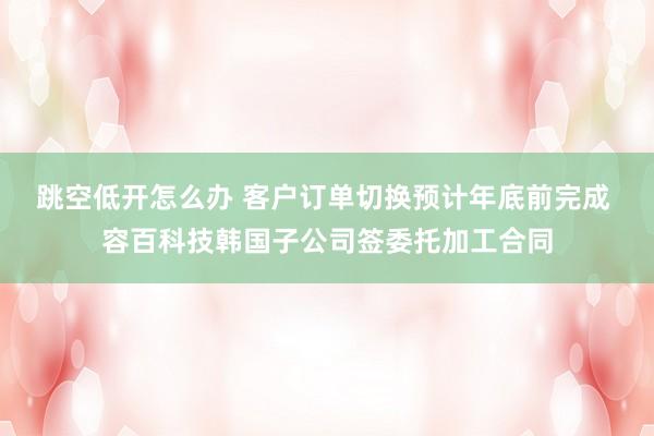 跳空低开怎么办 客户订单切换预计年底前完成 容百科技韩国子公司签委托加工合同