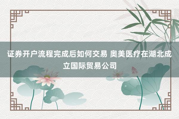 证券开户流程完成后如何交易 奥美医疗在湖北成立国际贸易公司