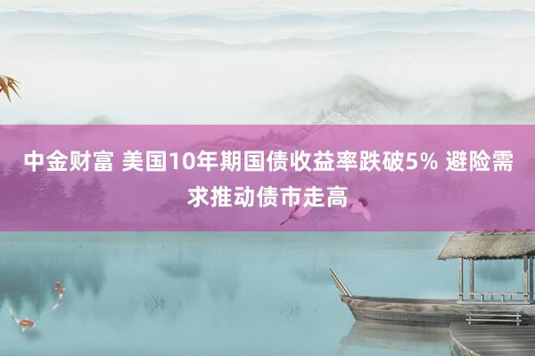 中金财富 美国10年期国债收益率跌破5% 避险需求推动债市走高