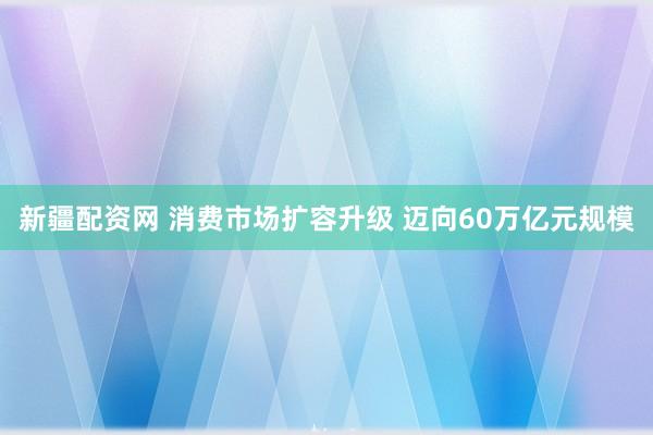 新疆配资网 消费市场扩容升级 迈向60万亿元规模