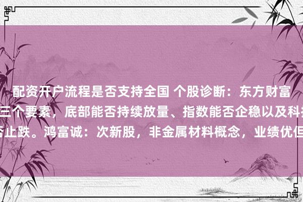 配资开户流程是否支持全国 个股诊断：东方财富：能否触底成功可关注三个要素，底部能否持续放量、指数能否企稳以及科技股能否止跌。鸿富诚：次新股，非金属材料概念，业绩优但估值太高，注意波动风险（杨勇）