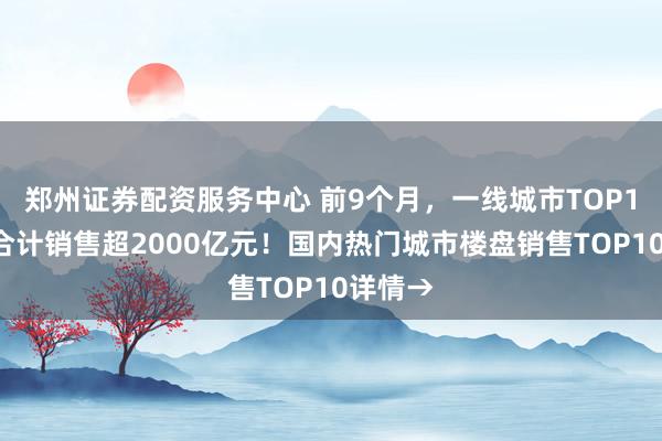 郑州证券配资服务中心 前9个月，一线城市TOP10楼盘合计销售超2000亿元！国内热门城市楼盘销售TOP10详情→