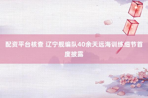 配资平台核查 辽宁舰编队40余天远海训练细节首度披露