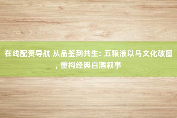 在线配资导航 从品鉴到共生: 五粮液以马文化破圈, 重构经典白酒叙事