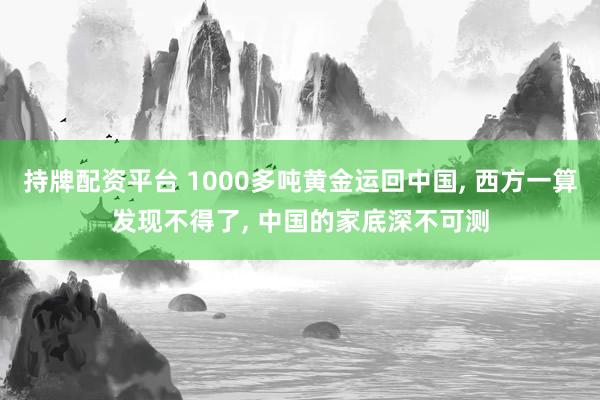 持牌配资平台 1000多吨黄金运回中国, 西方一算发现不得了, 中国的家底深不可测